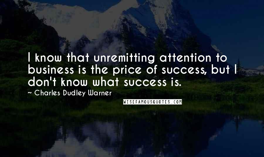 Charles Dudley Warner Quotes: I know that unremitting attention to business is the price of success, but I don't know what success is.