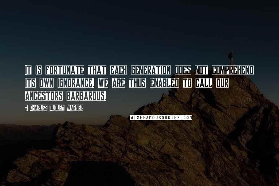 Charles Dudley Warner Quotes: It is fortunate that each generation does not comprehend its own ignorance. We are thus enabled to call our ancestors barbarous.