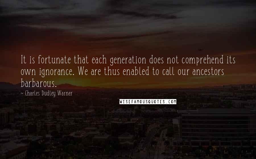 Charles Dudley Warner Quotes: It is fortunate that each generation does not comprehend its own ignorance. We are thus enabled to call our ancestors barbarous.