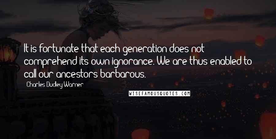 Charles Dudley Warner Quotes: It is fortunate that each generation does not comprehend its own ignorance. We are thus enabled to call our ancestors barbarous.