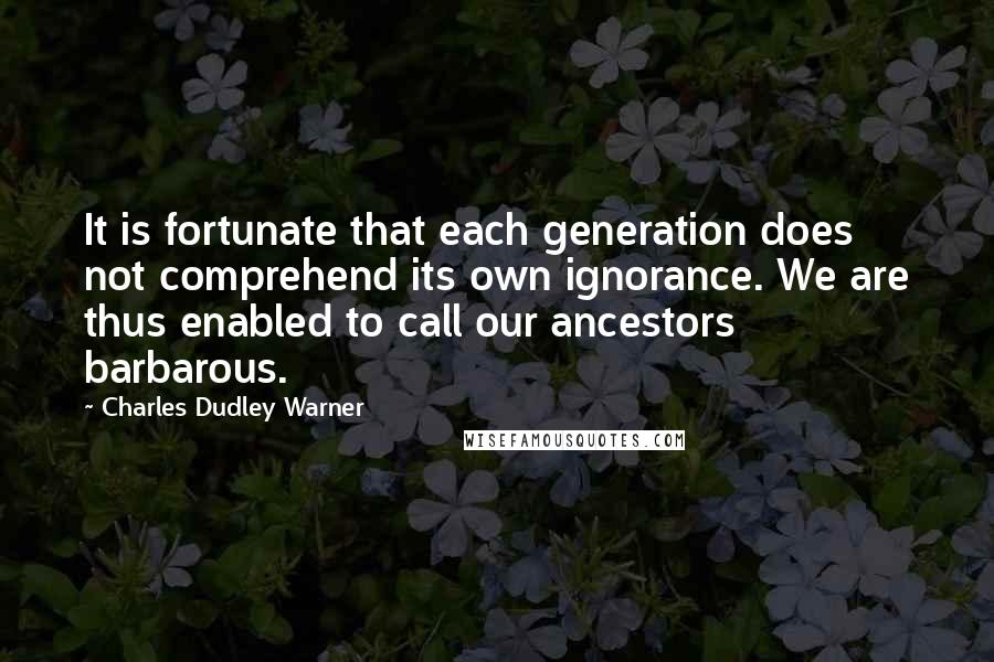 Charles Dudley Warner Quotes: It is fortunate that each generation does not comprehend its own ignorance. We are thus enabled to call our ancestors barbarous.