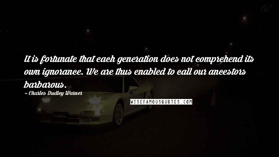 Charles Dudley Warner Quotes: It is fortunate that each generation does not comprehend its own ignorance. We are thus enabled to call our ancestors barbarous.