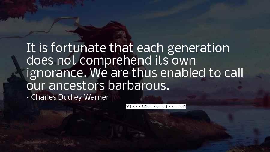 Charles Dudley Warner Quotes: It is fortunate that each generation does not comprehend its own ignorance. We are thus enabled to call our ancestors barbarous.