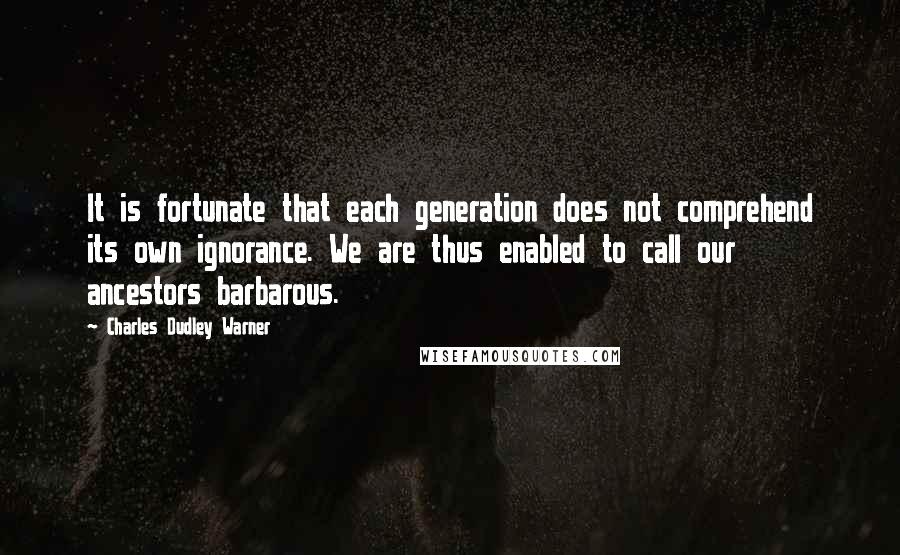 Charles Dudley Warner Quotes: It is fortunate that each generation does not comprehend its own ignorance. We are thus enabled to call our ancestors barbarous.