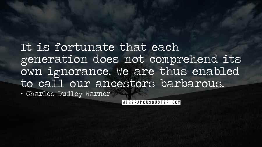 Charles Dudley Warner Quotes: It is fortunate that each generation does not comprehend its own ignorance. We are thus enabled to call our ancestors barbarous.