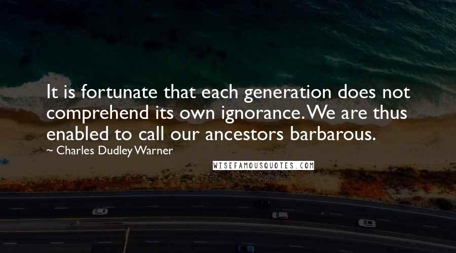 Charles Dudley Warner Quotes: It is fortunate that each generation does not comprehend its own ignorance. We are thus enabled to call our ancestors barbarous.