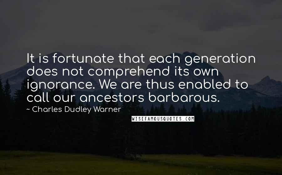 Charles Dudley Warner Quotes: It is fortunate that each generation does not comprehend its own ignorance. We are thus enabled to call our ancestors barbarous.