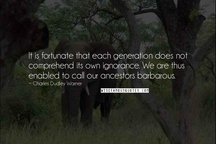 Charles Dudley Warner Quotes: It is fortunate that each generation does not comprehend its own ignorance. We are thus enabled to call our ancestors barbarous.