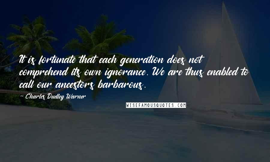 Charles Dudley Warner Quotes: It is fortunate that each generation does not comprehend its own ignorance. We are thus enabled to call our ancestors barbarous.