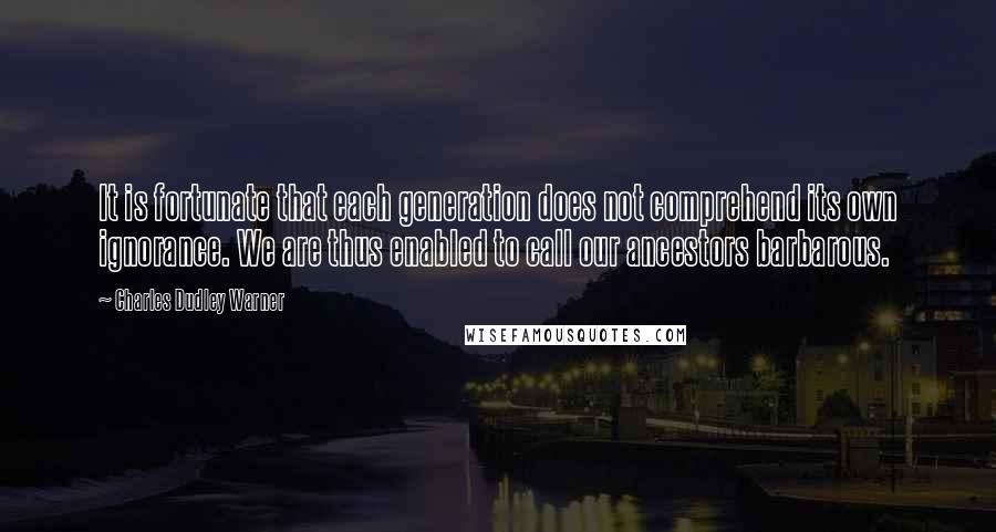 Charles Dudley Warner Quotes: It is fortunate that each generation does not comprehend its own ignorance. We are thus enabled to call our ancestors barbarous.