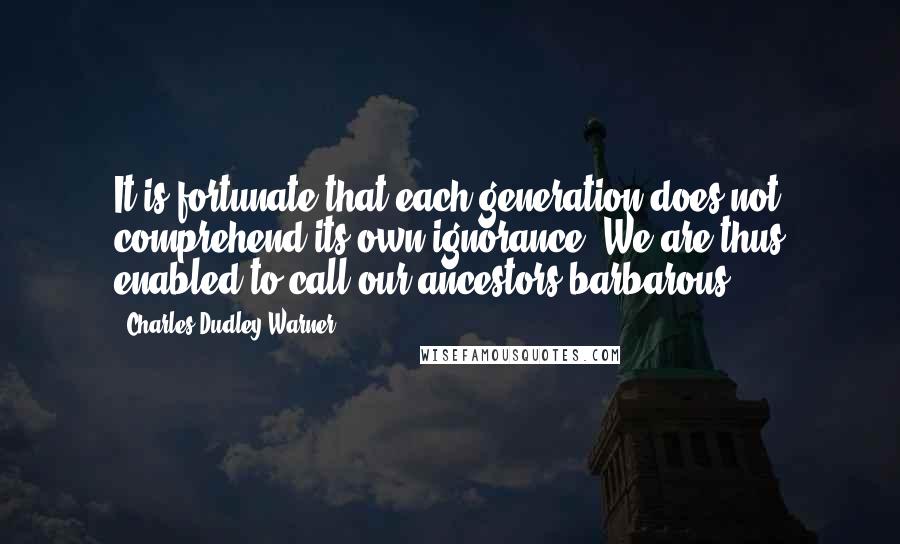 Charles Dudley Warner Quotes: It is fortunate that each generation does not comprehend its own ignorance. We are thus enabled to call our ancestors barbarous.