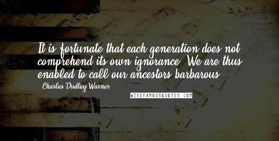 Charles Dudley Warner Quotes: It is fortunate that each generation does not comprehend its own ignorance. We are thus enabled to call our ancestors barbarous.