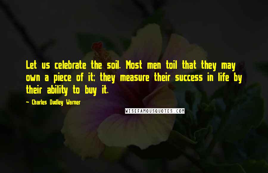 Charles Dudley Warner Quotes: Let us celebrate the soil. Most men toil that they may own a piece of it; they measure their success in life by their ability to buy it.