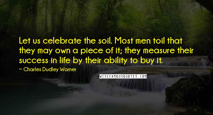 Charles Dudley Warner Quotes: Let us celebrate the soil. Most men toil that they may own a piece of it; they measure their success in life by their ability to buy it.