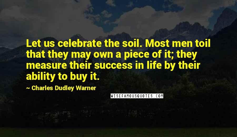 Charles Dudley Warner Quotes: Let us celebrate the soil. Most men toil that they may own a piece of it; they measure their success in life by their ability to buy it.