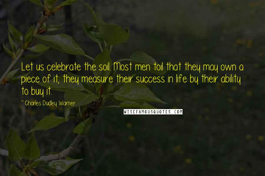 Charles Dudley Warner Quotes: Let us celebrate the soil. Most men toil that they may own a piece of it; they measure their success in life by their ability to buy it.