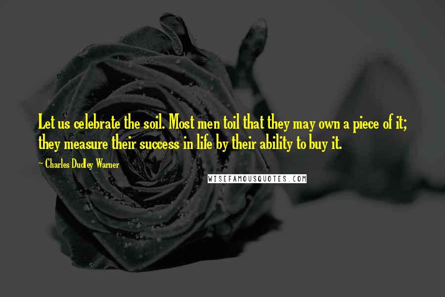 Charles Dudley Warner Quotes: Let us celebrate the soil. Most men toil that they may own a piece of it; they measure their success in life by their ability to buy it.