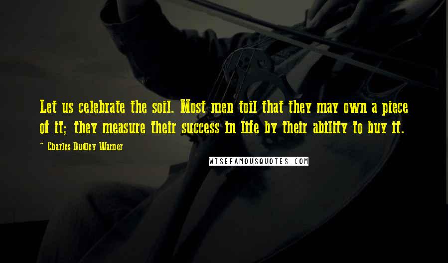Charles Dudley Warner Quotes: Let us celebrate the soil. Most men toil that they may own a piece of it; they measure their success in life by their ability to buy it.