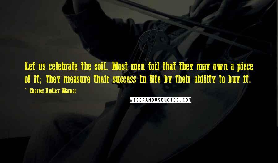 Charles Dudley Warner Quotes: Let us celebrate the soil. Most men toil that they may own a piece of it; they measure their success in life by their ability to buy it.