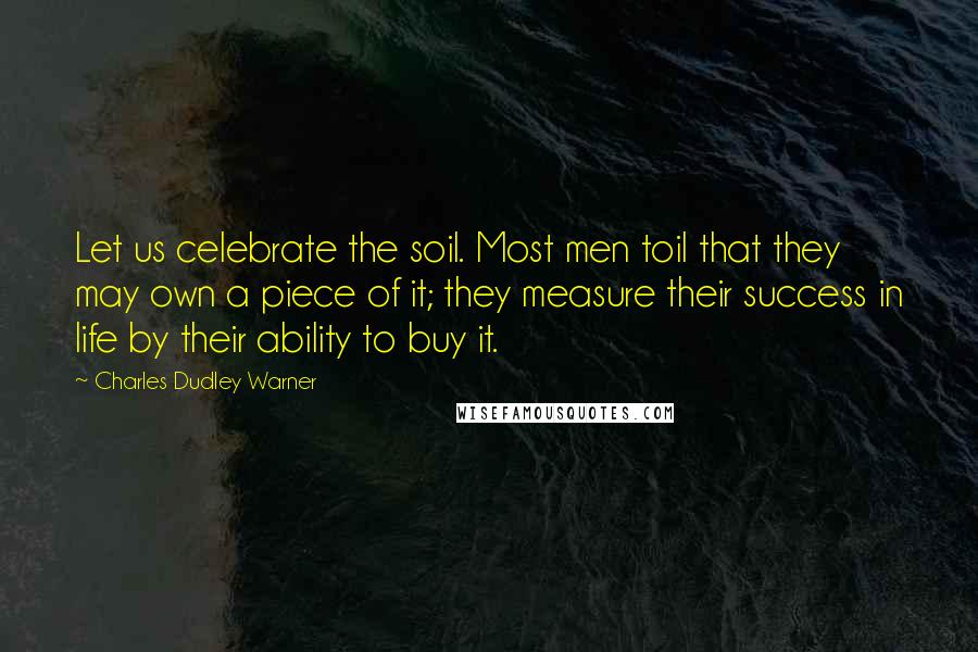 Charles Dudley Warner Quotes: Let us celebrate the soil. Most men toil that they may own a piece of it; they measure their success in life by their ability to buy it.