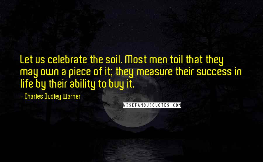 Charles Dudley Warner Quotes: Let us celebrate the soil. Most men toil that they may own a piece of it; they measure their success in life by their ability to buy it.