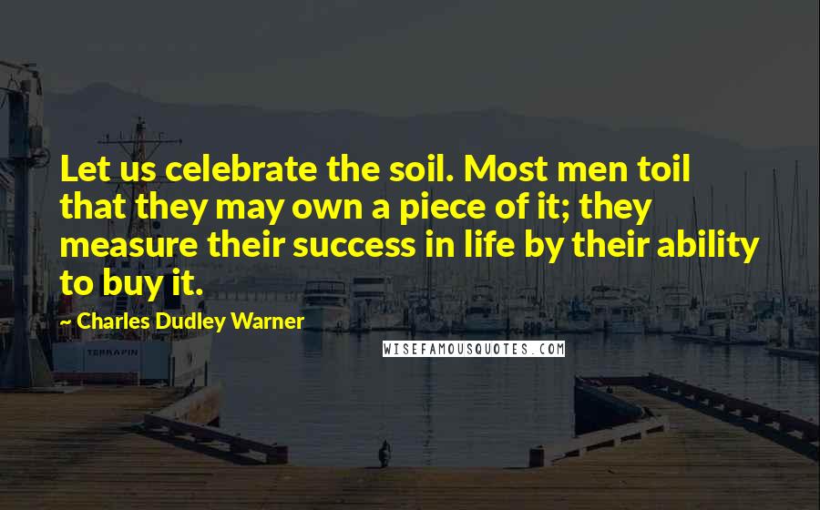 Charles Dudley Warner Quotes: Let us celebrate the soil. Most men toil that they may own a piece of it; they measure their success in life by their ability to buy it.