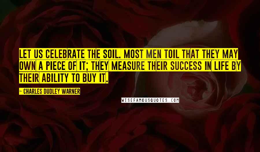 Charles Dudley Warner Quotes: Let us celebrate the soil. Most men toil that they may own a piece of it; they measure their success in life by their ability to buy it.