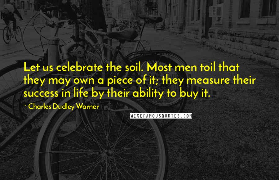 Charles Dudley Warner Quotes: Let us celebrate the soil. Most men toil that they may own a piece of it; they measure their success in life by their ability to buy it.