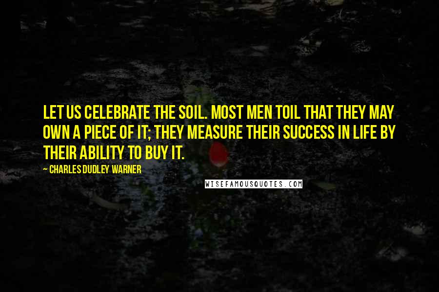 Charles Dudley Warner Quotes: Let us celebrate the soil. Most men toil that they may own a piece of it; they measure their success in life by their ability to buy it.