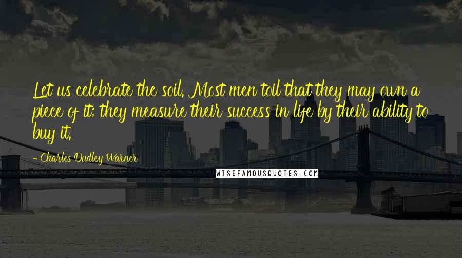 Charles Dudley Warner Quotes: Let us celebrate the soil. Most men toil that they may own a piece of it; they measure their success in life by their ability to buy it.