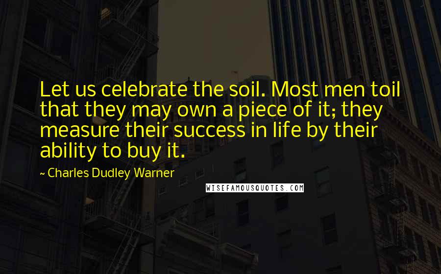 Charles Dudley Warner Quotes: Let us celebrate the soil. Most men toil that they may own a piece of it; they measure their success in life by their ability to buy it.