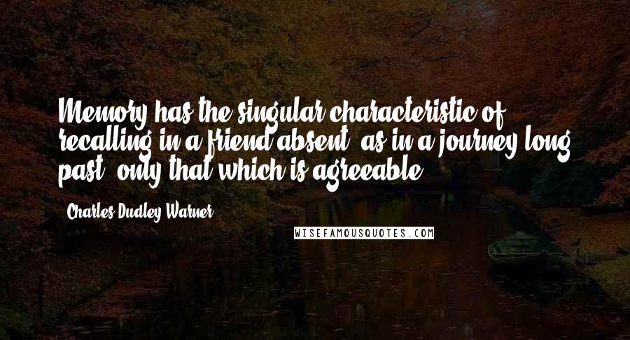 Charles Dudley Warner Quotes: Memory has the singular characteristic of recalling in a friend absent, as in a journey long past, only that which is agreeable.