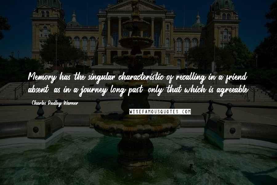 Charles Dudley Warner Quotes: Memory has the singular characteristic of recalling in a friend absent, as in a journey long past, only that which is agreeable.