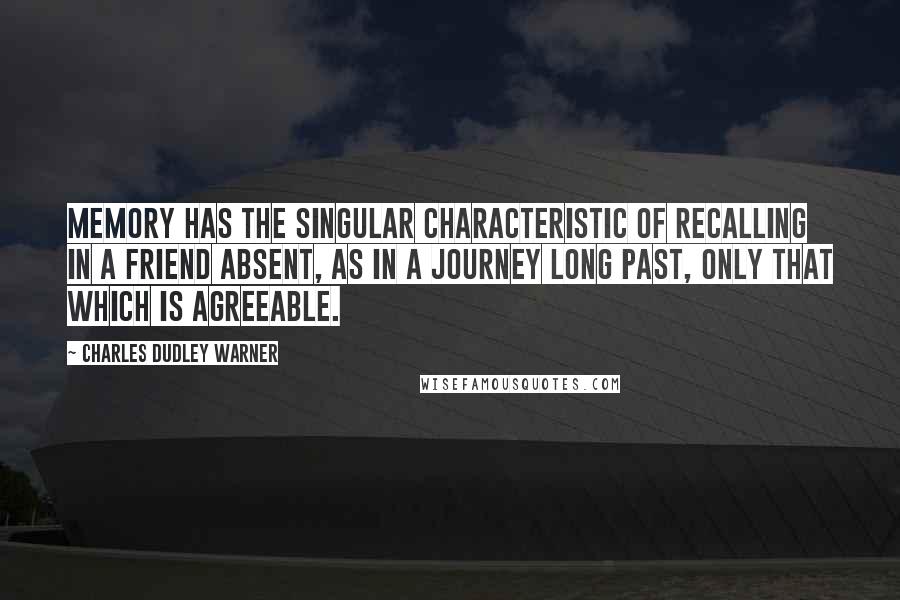 Charles Dudley Warner Quotes: Memory has the singular characteristic of recalling in a friend absent, as in a journey long past, only that which is agreeable.