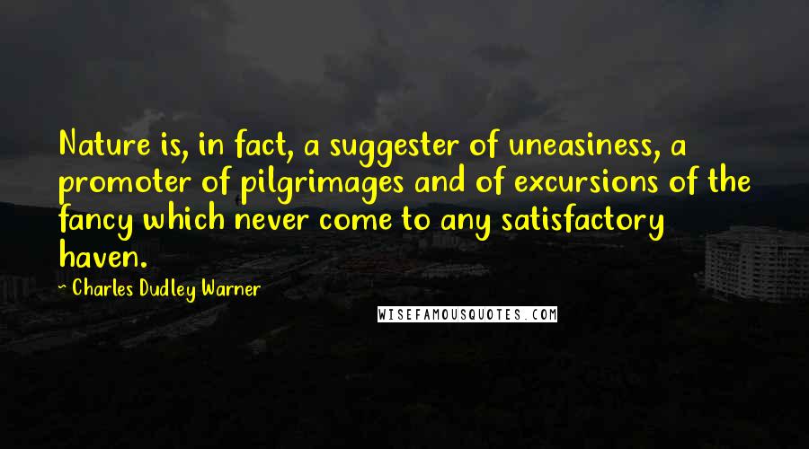 Charles Dudley Warner Quotes: Nature is, in fact, a suggester of uneasiness, a promoter of pilgrimages and of excursions of the fancy which never come to any satisfactory haven.