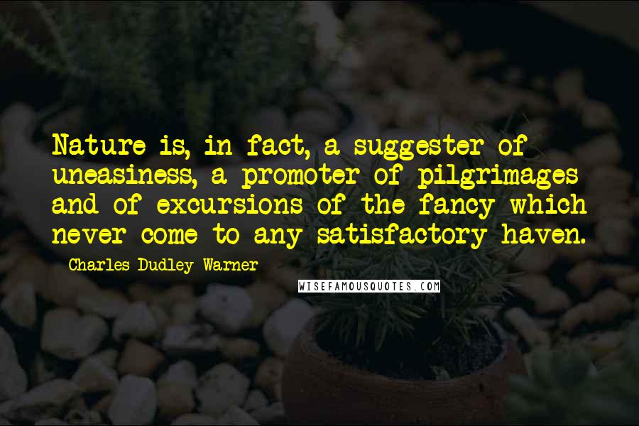 Charles Dudley Warner Quotes: Nature is, in fact, a suggester of uneasiness, a promoter of pilgrimages and of excursions of the fancy which never come to any satisfactory haven.