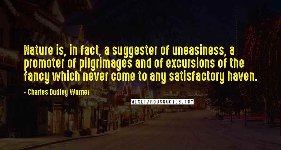 Charles Dudley Warner Quotes: Nature is, in fact, a suggester of uneasiness, a promoter of pilgrimages and of excursions of the fancy which never come to any satisfactory haven.