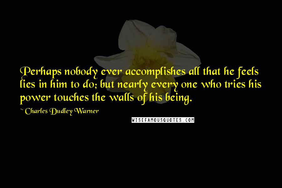 Charles Dudley Warner Quotes: Perhaps nobody ever accomplishes all that he feels lies in him to do; but nearly every one who tries his power touches the walls of his being.