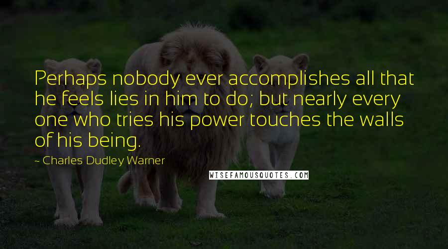 Charles Dudley Warner Quotes: Perhaps nobody ever accomplishes all that he feels lies in him to do; but nearly every one who tries his power touches the walls of his being.