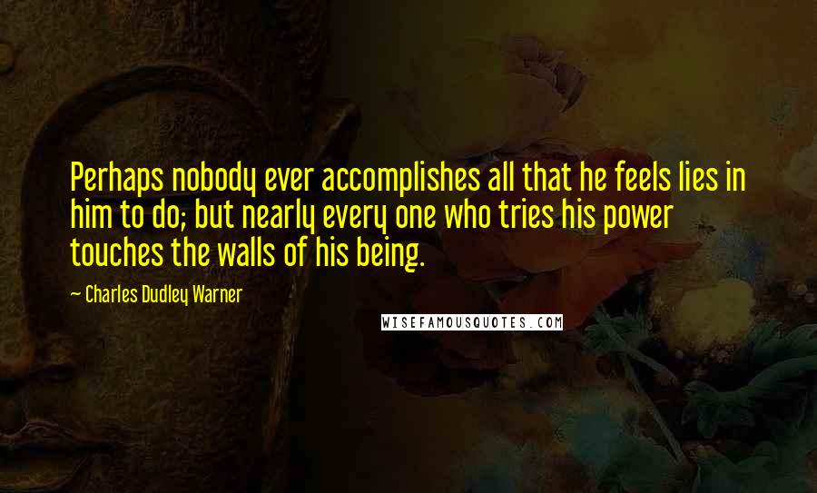 Charles Dudley Warner Quotes: Perhaps nobody ever accomplishes all that he feels lies in him to do; but nearly every one who tries his power touches the walls of his being.