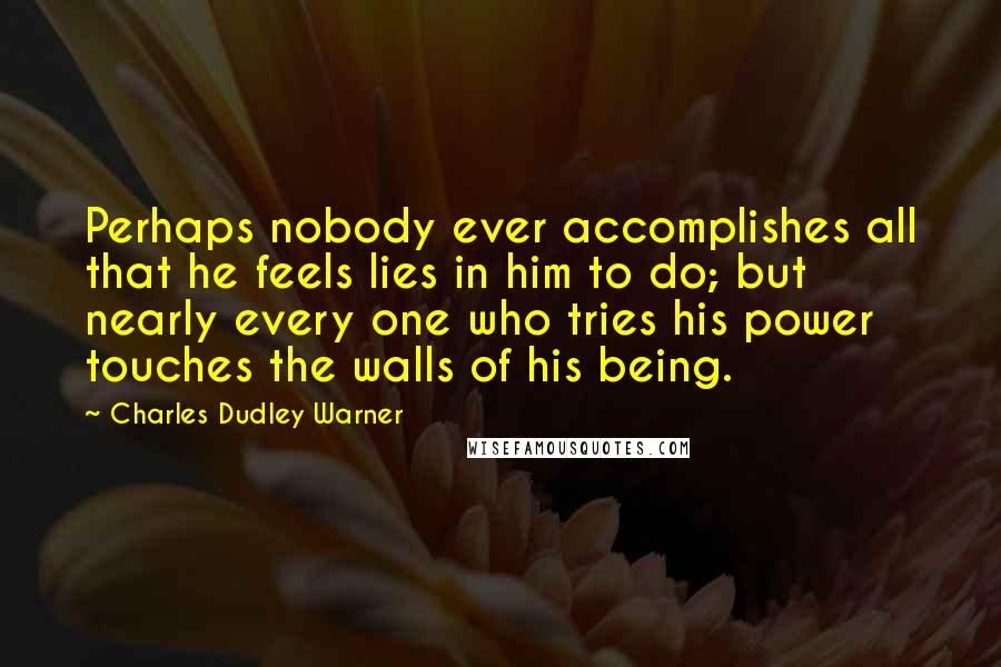 Charles Dudley Warner Quotes: Perhaps nobody ever accomplishes all that he feels lies in him to do; but nearly every one who tries his power touches the walls of his being.