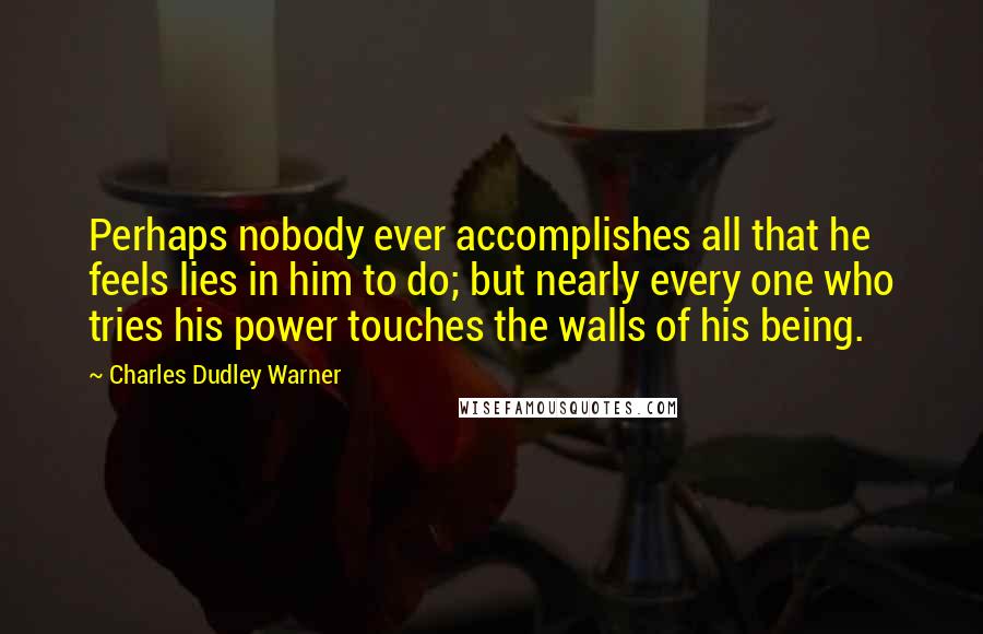 Charles Dudley Warner Quotes: Perhaps nobody ever accomplishes all that he feels lies in him to do; but nearly every one who tries his power touches the walls of his being.