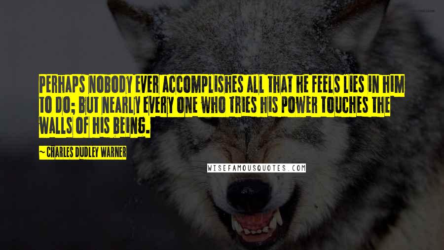 Charles Dudley Warner Quotes: Perhaps nobody ever accomplishes all that he feels lies in him to do; but nearly every one who tries his power touches the walls of his being.