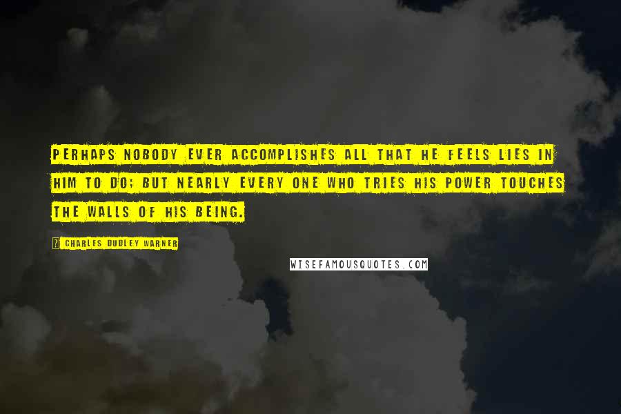 Charles Dudley Warner Quotes: Perhaps nobody ever accomplishes all that he feels lies in him to do; but nearly every one who tries his power touches the walls of his being.