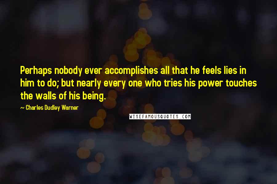 Charles Dudley Warner Quotes: Perhaps nobody ever accomplishes all that he feels lies in him to do; but nearly every one who tries his power touches the walls of his being.