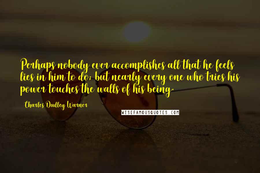 Charles Dudley Warner Quotes: Perhaps nobody ever accomplishes all that he feels lies in him to do; but nearly every one who tries his power touches the walls of his being.