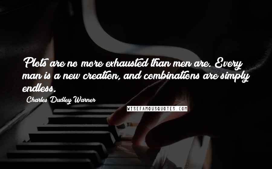 Charles Dudley Warner Quotes: Plots are no more exhausted than men are. Every man is a new creation, and combinations are simply endless.