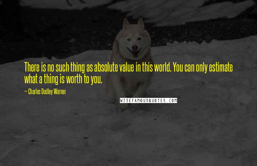 Charles Dudley Warner Quotes: There is no such thing as absolute value in this world. You can only estimate what a thing is worth to you.