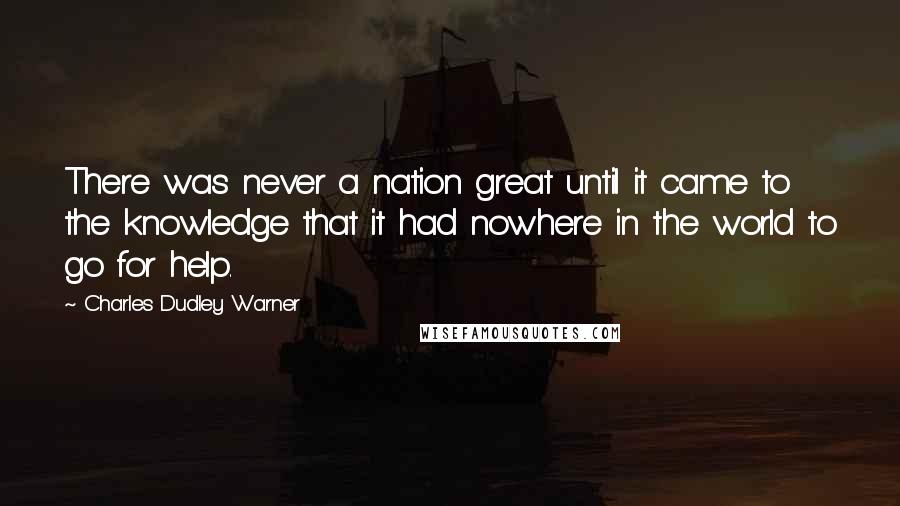 Charles Dudley Warner Quotes: There was never a nation great until it came to the knowledge that it had nowhere in the world to go for help.