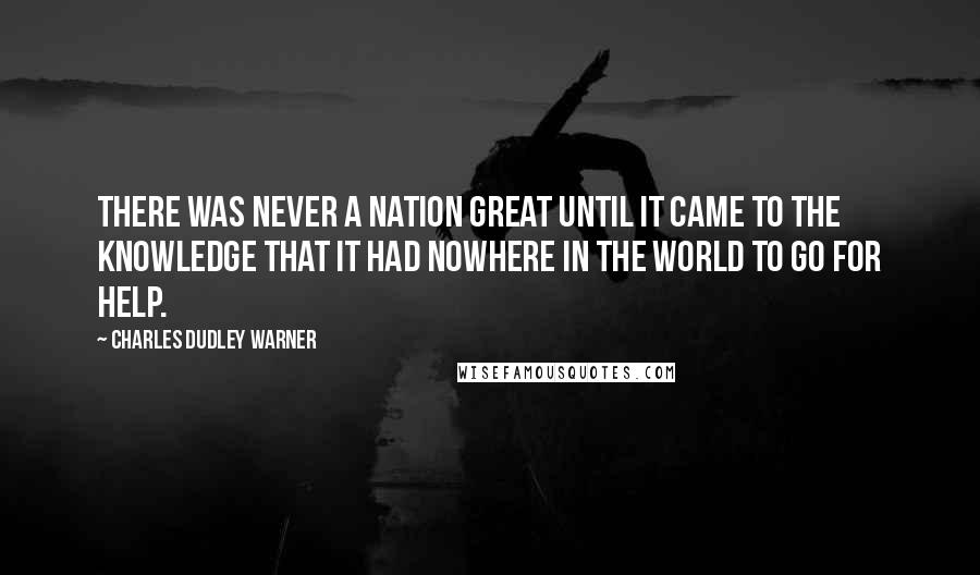 Charles Dudley Warner Quotes: There was never a nation great until it came to the knowledge that it had nowhere in the world to go for help.